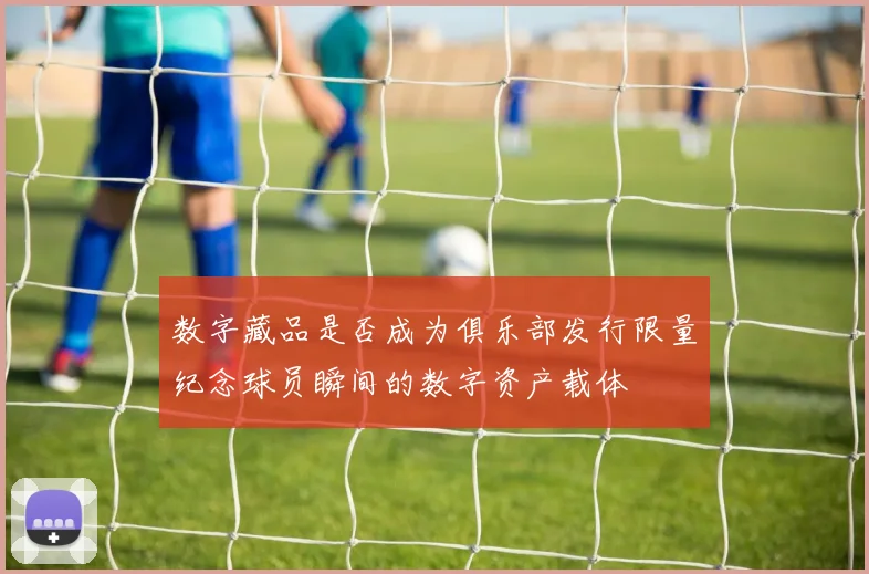 数字藏品是否成为俱乐部发行限量纪念球员瞬间的数字资产载体